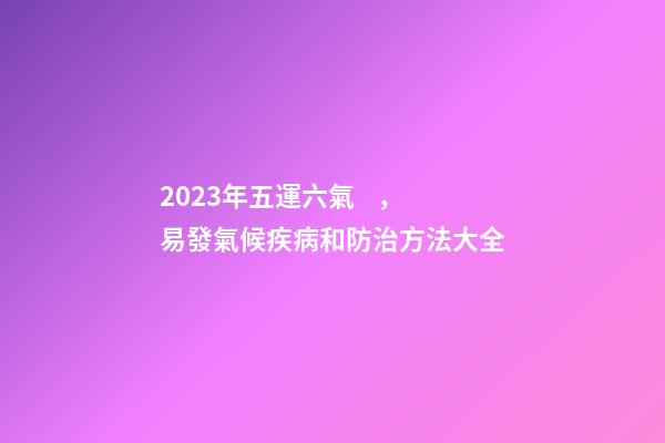 2023年五運六氣，易發氣候疾病和防治方法大全